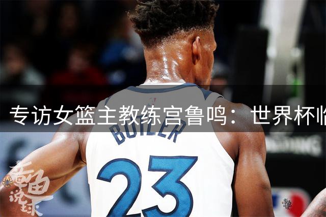 专访女篮主教练宫鲁鸣：世界杯临近，队伍正逐渐成形