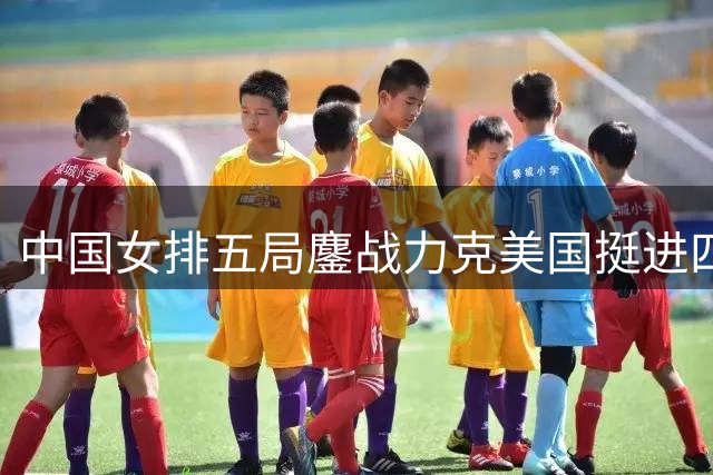 中国女排五局鏖战力克美国挺进四强 新生代球员集体爆发