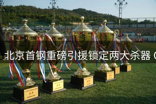 北京首钢重磅引援锁定两大杀器 CBA争冠格局或将改写
