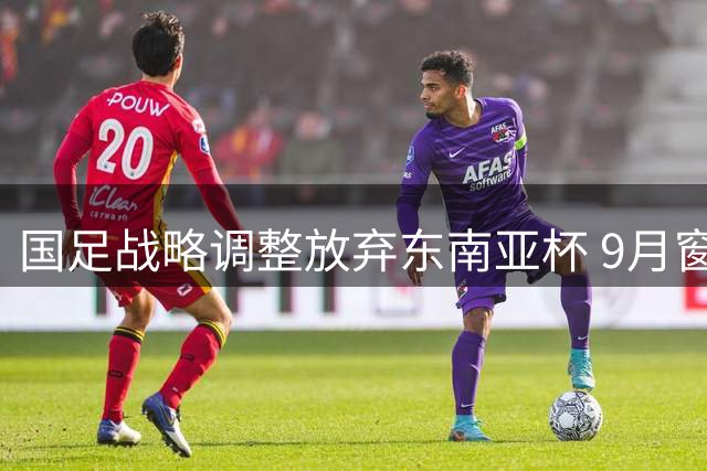 国足战略调整放弃东南亚杯 9月窗口期将迎战中亚西亚劲旅