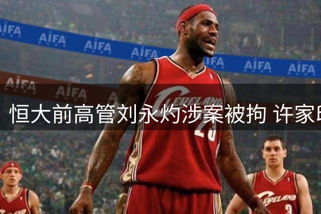 恒大前高管刘永灼涉案被拘 许家印一审获判无期