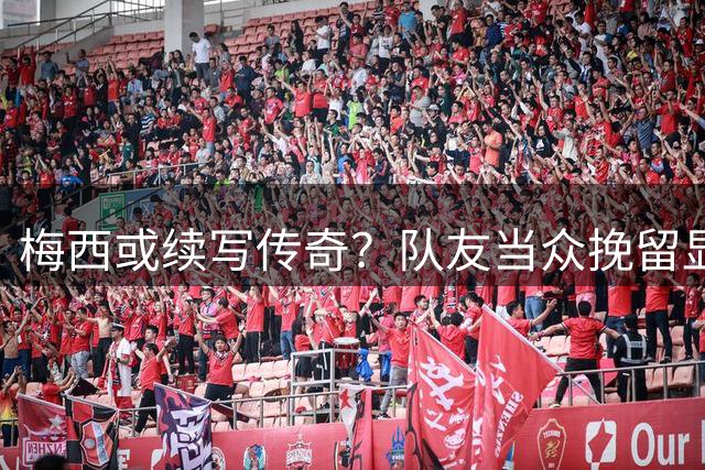 梅西或续写传奇？队友当众挽留显真情