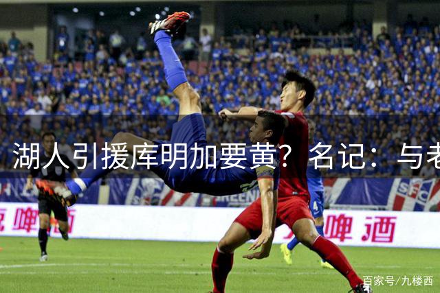 湖人引援库明加要黄？名记：与老鹰从未进行过实质先签后换谈判