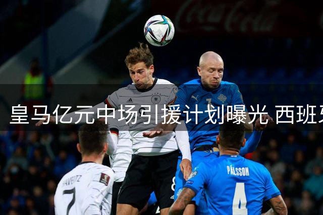 皇马亿元中场引援计划曝光 西班牙国脚或成关键拼图