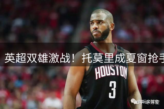 英超双雄激战！托莫里成夏窗抢手货 米兰防线核心或低价易主