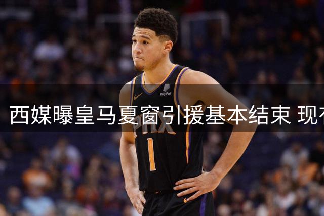 西媒曝皇马夏窗引援基本结束 现有阵容已无调整空间