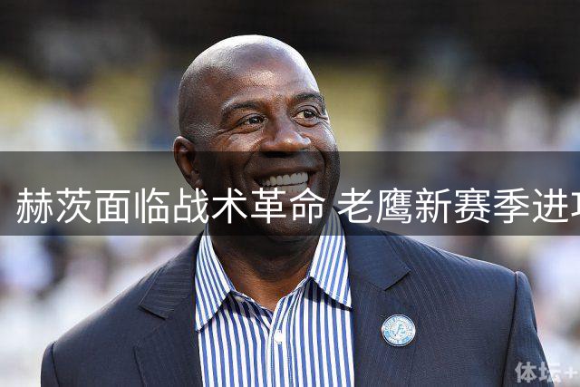赫茨面临战术革命 老鹰新赛季进攻体系全面重构