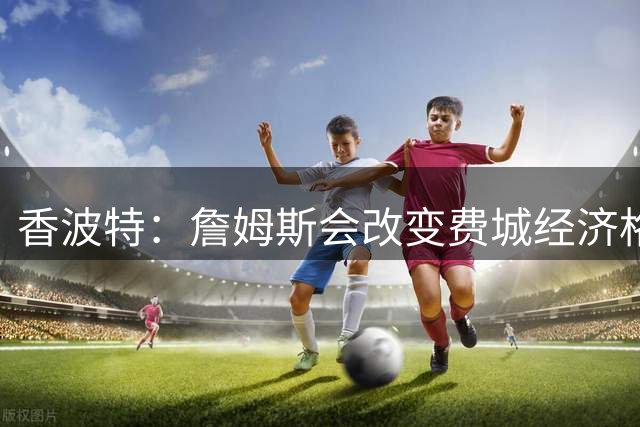 香波特：詹姆斯会改变费城经济格局 他会坐直升飞机往返纽约费城