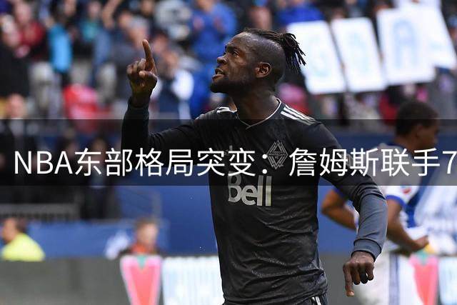 NBA东部格局突变：詹姆斯联手76人成尼克斯争冠路上最强拦路虎