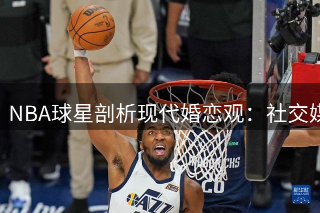 NBA球星剖析现代婚恋观：社交媒体如何影响女性择偶标准